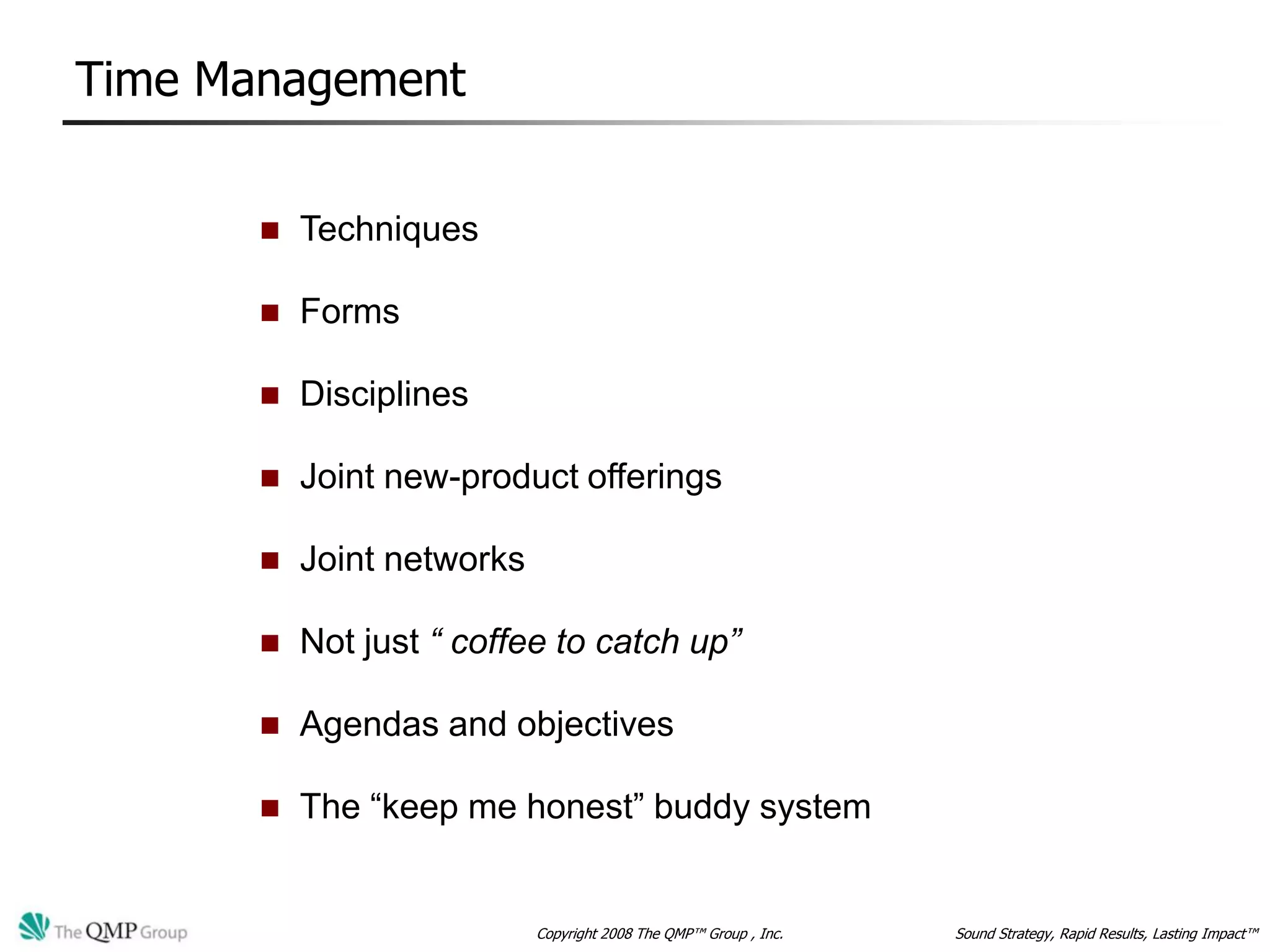 Time Management


          Techniques

          Forms

          Disciplines

          Joint new-product offerings

          Joint networks

          Not just “ coffee to catch up”

          Agendas and objectives

          The “keep me honest” buddy system


                            Copyright 2008 The QMP™ Group , Inc.   Sound Strategy, Rapid Results, Lasting Impact™
 
