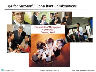 Tips for Successful Consultant Collaborations




                  The Institute of Management
                           Consultants
                         February 2008




                        Copyright 2008 The QMP™ Group , Inc.   Sound Strategy, Rapid Results, Lasting Impact™
 