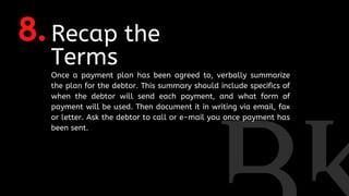 8.Recap the
Terms
Once a payment plan has been agreed to, verbally summarize
the plan for the debtor. This summary should include specifics of
when the debtor will send each payment, and what form of
payment will be used. Then document it in writing via email, fax
or letter. Ask the debtor to call or e-mail you once payment has
been sent.
 