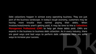 Debt collections happen in almost every operating business. They are just
part of the business landscape. In today’s tough economy, customers may be
having more trouble than normal paying their debts. When
invoices/installments aren’t getting paid, it may be time to hire a Collections
Management Professional (CMP) to help get these debts paid. CMPs are
experts in the business to business debt collection. As in every industry, there
are good ways and bad ways to perform debt collections. Here are some
ways to increase your success.
 