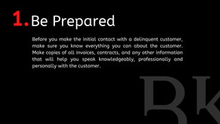 1.Be Prepared
Before you make the initial contact with a delinquent customer,
make sure you know everything you can about the customer.
Make copies of all invoices, contracts, and any other information
that will help you speak knowledgeably, professionally and
personally with the customer.
 