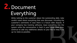 2.Document
Everything
While talking to the customer about the outstanding debt, take
careful notes about everything that was discussed, including the
customer’s comments in case there is a future debt dispute. If
your company has tracking software, input everything into the
system while the conversation is fresh in your mind. Over time,
continue to add any additional details to your file to keep it as
up-to-date as possible.
 