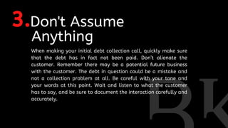 3.Don't Assume
Anything
When making your initial debt collection call, quickly make sure
that the debt has in fact not been paid. Don’t alienate the
customer. Remember there may be a potential future business
with the customer. The debt in question could be a mistake and
not a collection problem at all. Be careful with your tone and
your words at this point. Wait and listen to what the customer
has to say, and be sure to document the interaction carefully and
accurately.
 