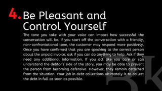 4.Be Pleasant and
Control Yourself
The tone you take with your voice can impact how successful the
conversation will be. If you start off the conversation with a friendly,
non-confrontational tone, the customer may respond more positively.
Once you have confirmed that you are speaking to the correct person
about the unpaid invoice, ask if you can do anything to help. Ask if they
need any additional information. If you act like you care or can
understand the debtor’s side of the story, you may be able to prevent
the person from becoming defensive. However, they remain detached
from the situation. Your job in debt collections ultimately is to collect
the debt in full as soon as possible.
 
