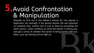 5.Avoid Confrontation
& Manipulation
Attempt to find out if the debtor’s excuse for not paying is
legitimate. For example, if the person blames the non-payment
on someone else, confirm this is true or false by contacting the
other person. Listen carefully to what the person is telling you,
and get a sense of whether the person is being honest with you.
Often, your gut feeling will be right on.
 