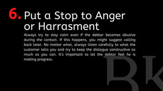 6.Put a Stop to Anger
or Harrasment
Always try to stay calm even if the debtor becomes abusive
during the contact. If this happens, you might suggest calling
back later. No matter what, always listen carefully to what the
customer tells you and try to keep the dialogue constructive as
much as you can. It’s important to let the debtor feel he is
making progress.
 