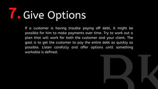 7.Give Options
If a customer is having trouble paying off debt, it might be
possible for him to make payments over time. Try to work out a
plan that will work for both the customer and your client. The
goal is to get the customer to pay the entire debt as quickly as
possible. Listen carefully and offer options until something
workable is defined.
 