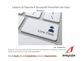 AAyuja © 2013
Disclaimer: This presentation and the information provided here is indicative in nature and
should not be treated as views of the organization.
Lessons to Execute A Successful Proactive Live Chat
Service
Visit us at www.aayuja.comVisit us at www.aayuja.com
Meet Goals, Beat Competition, Exceed Expectations
*Via WebGreeter*Via WebGreeter
 