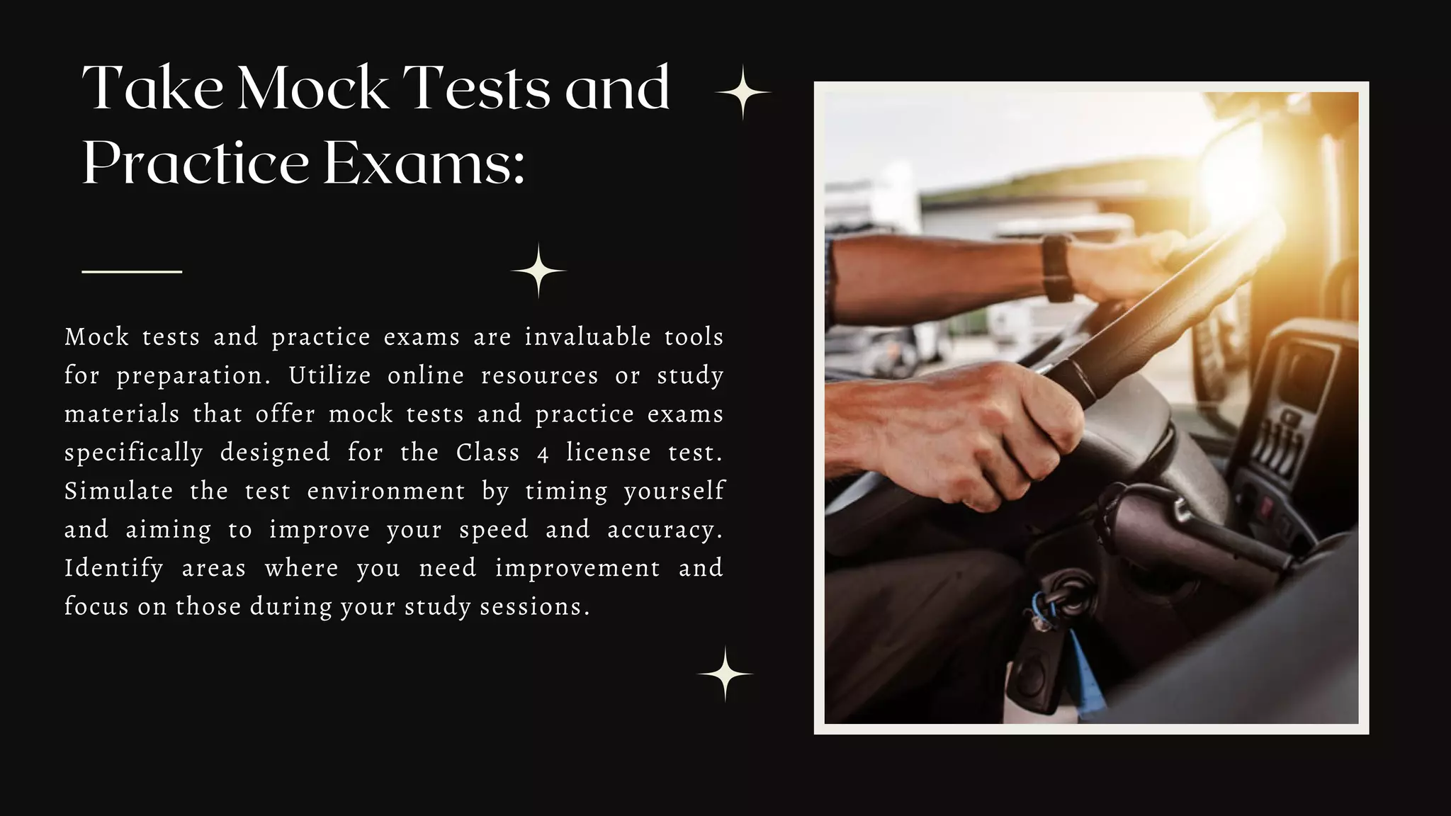 Take Mock Tests and
Practice Exams:
Mock tests and practice exams are invaluable tools
for preparation. Utilize online resources or study
materials that offer mock tests and practice exams
specifically designed for the Class 4 license test.
Simulate the test environment by timing yourself
and aiming to improve your speed and accuracy.
Identify areas where you need improvement and
focus on those during your study sessions.
 