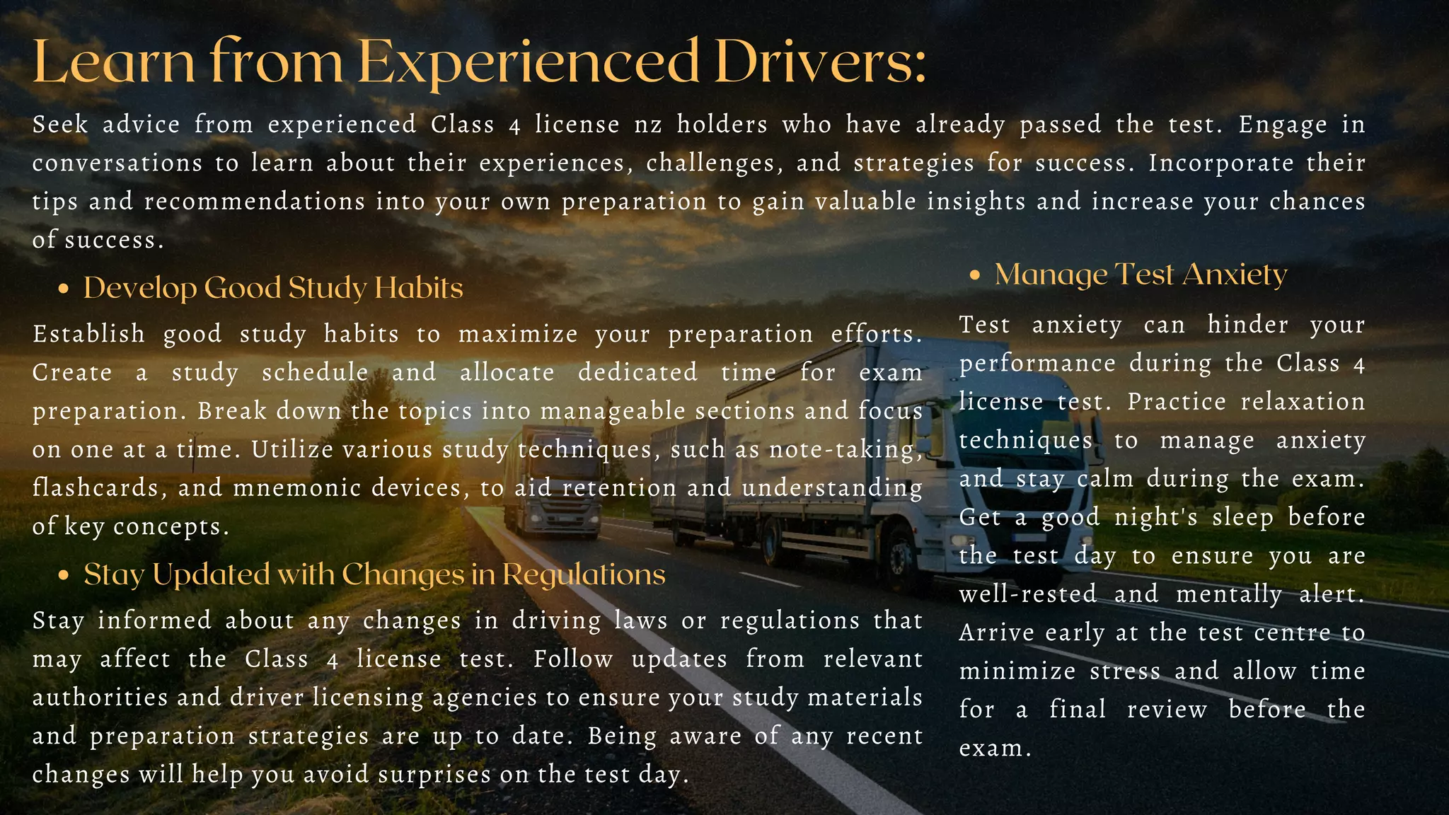 Learn from Experienced Drivers:
Seek advice from experienced Class 4 license nz holders who have already passed the test. Engage in
conversations to learn about their experiences, challenges, and strategies for success. Incorporate their
tips and recommendations into your own preparation to gain valuable insights and increase your chances
of success.
Develop Good Study Habits
Establish good study habits to maximize your preparation efforts.
Create a study schedule and allocate dedicated time for exam
preparation. Break down the topics into manageable sections and focus
on one at a time. Utilize various study techniques, such as note-taking,
flashcards, and mnemonic devices, to aid retention and understanding
of key concepts.
Stay Updated with Changes in Regulations
Stay informed about any changes in driving laws or regulations that
may affect the Class 4 license test. Follow updates from relevant
authorities and driver licensing agencies to ensure your study materials
and preparation strategies are up to date. Being aware of any recent
changes will help you avoid surprises on the test day.
Manage Test Anxiety
Test anxiety can hinder your
performance during the Class 4
license test. Practice relaxation
techniques to manage anxiety
and stay calm during the exam.
Get a good night's sleep before
the test day to ensure you are
well-rested and mentally alert.
Arrive early at the test centre to
minimize stress and allow time
for a final review before the
exam.
 