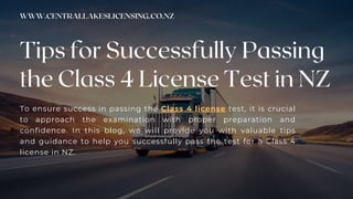 CREATIVE DESIGN AGENCY
Tips for Successfully Passing
the Class 4 License Test in NZ
WWW.CENTRALLAKESLICENSING.CO.NZ
To ensure success in passing the Class 4 license test, it is crucial
to approach the examination with proper preparation and
confidence. In this blog, we will provide you with valuable tips
and guidance to help you successfully pass the test for a Class 4
license in NZ.
 