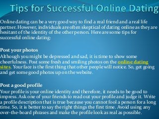 Online dating can be a very good way to find a real friend and a real life
partner. However, individuals are often skeptical of dating online as they are
hesitant of the identity of the other person. Here are some tips for
successful online dating:
Post your photos
Although you might be depressed and sad, it is time to show some
cheerfulness. Post some fresh and smiling photos on the online dating
sites. Your face is the first thing that other people will notice. So, get going
and get some good photos up on the website.
Post a good profile
Your profile is your online identity and therefore, it needs to be good to
impress. Ask one of your friends to read out your profile and judge it. Write
a profile description that is true because you cannot fool a person for a long
time. So, it is better to say the right things the first time. Avoid using any
over-the-board phrases and make the profile look as real as possible.
 