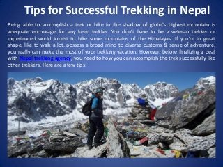 Tips for Successful Trekking in Nepal
Being able to accomplish a trek or hike in the shadow of globe’s highest mountain is
adequate encourage for any keen trekker. You don’t have to be a veteran trekker or
experienced world tourist to hike some mountains of the Himalayas. If you’re in great
shape, like to walk a lot, possess a broad mind to diverse customs & sense of adventure,
you really can make the most of your trekking vacation. However, before finalizing a deal
with Nepal trekking agency, you need to how you can accomplish the trek successfully like
other trekkers. Here are a few tips:
 