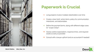 Paperwork is Crucial
➔ Long projects involve multiple stakeholders over time
➔ Create a clear brief, action items, policy for communication,
milestones, and deliverables
➔ Define the payment terms, along with different edge cases
(or “scope creep“)
➔ Clearly outline expectations, response times, and required
assets as early as possible
➔ Consult with a lawyer upfront (and an accountant if needed)
Mario Peshev, @no_fear_inc
 