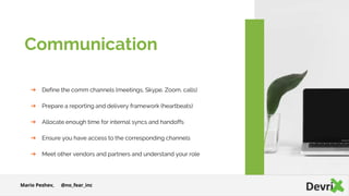 ➔ Define the comm channels (meetings, Skype, Zoom, calls)
➔ Prepare a reporting and delivery framework (heartbeats)
➔ Allocate enough time for internal syncs and handoffs
➔ Ensure you have access to the corresponding channels
➔ Meet other vendors and partners and understand your role
Communication
Mario Peshev, @no_fear_inc
 