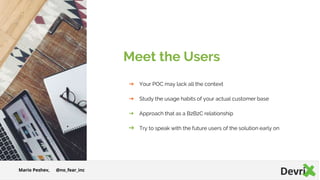 Meet the Users
➔ Your POC may lack all the context
➔ Study the usage habits of your actual customer base
➔ Approach that as a B2B2C relationship
➔ Try to speak with the future users of the solution early on
Mario Peshev, @no_fear_inc
 
