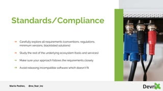 ➔ Carefully explore all requirements (conventions, regulations,
minimum versions, blacklisted solutions)
➔ Study the rest of the underlying ecosystem (tools and services)
➔ Make sure your approach follows the requirements closely
➔ Avoid releasing incompatible software which doesn’t fit
Standards/Compliance
Mario Peshev, @no_fear_inc
 