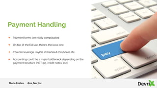 ➔ Payment terms are really complicated
➔ On top of the EU law, there's the local one
➔ You can leverage PayPal, 2Checkout, Payoneer etc.
➔ Accounting could be a major bottleneck depending on the
payment structure (NET-90, credit notes, etc.)
Payment Handling
Mario Peshev, @no_fear_inc
 