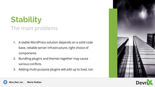 The main problems
1. A stable WordPress solution depends on а solid code
base, reliable server infrastructure, right choice of
components
2. Bundling plugins and themes together may cause
various conflicts
3. Adding multi-purpose plugins will add up to load, too
Stability
@no_fear_inc , Mario Peshev
 