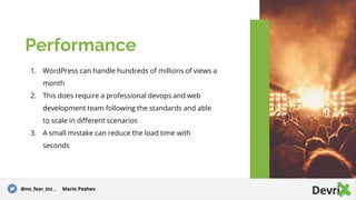 1. WordPress can handle hundreds of millions of views a
month
2. This does require a professional devops and web
development team following the standards and able
to scale in different scenarios
3. A small mistake can reduce the load time with
seconds
Performance
@no_fear_inc , Mario Peshev
 
