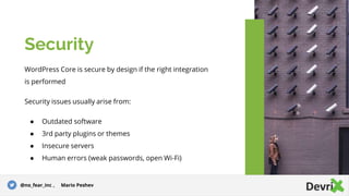 WordPress Core is secure by design if the right integration
is performed
Security issues usually arise from:
● Outdated software
● 3rd party plugins or themes
● Insecure servers
● Human errors (weak passwords, open Wi-Fi)
Security
@no_fear_inc , Mario Peshev
 