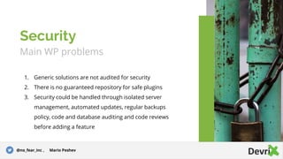 Main WP problems
1. Generic solutions are not audited for security
2. There is no guaranteed repository for safe plugins
3. Security could be handled through isolated server
management, automated updates, regular backups
policy, code and database auditing and code reviews
before adding a feature
Security
@no_fear_inc , Mario Peshev
 