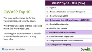 OWASP Top 10
The most authoritative list for top
vulnerabilities and security issues.
WordPress takes care of these in default
within the WordPress Core.
Following the established WP standards
prevents developers from causing
loopholes.
Story for illustration purposes only@no_fear_inc , Mario Peshev
 