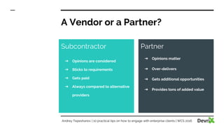 A Vendor or a Partner?
Subcontractor
➔ Opinions are considered
➔ Sticks to requirements
➔ Gets paid
➔ Always compared to alternative
providers
Partner
➔ Opinions matter
➔ Over-delivers
➔ Gets additional opportunities
➔ Provides tons of added value
Andrey Tepeshanov | 10 practical tips on how to engage with enterprise clients | WCS 2016
 