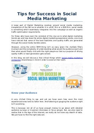 Tips for Success in Social
Media Marketing
A large part of Digital Marketing revolves around social media marketing.
Irrespective of the fact as to whether it is a B2C firm or a B2B firm, social media
is something which seamlessly integrates into the campaign as well as organic
traffic optimisation requirements.
For those who have even the remotest of the clue as to what digital marketing
trends are and how does the entire digital marketing experience works, one must
have noticed that some of the best backlinks and quality traffic are generated
through the social media handles alone.
However, acing the entire SMM thing isn’t as easy given the multiple filters
involved and the complexity of understanding what would the audience want and
then what would finally click with the right people so that our purpose of driving
quality traffic or lead generation gets solved.
In this blog, we will discuss a few critical things which social media marketing
companies should keep in mind in order to excel at their work.
Know your Audience
A very cliched thing to say and yet we have seen how even the most
experienced ones tend to falter here. And faltering at gauging the audience right
isn’t surprising.
This is because not all of us have enough money to go about with detailed
audience surveys or in-person interviews or focus groups. But, we also need to
realise that in the Age of the Internet, we really do not have any dearth of data.
We just have to find the right data set.
 