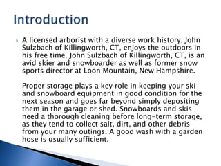  A licensed arborist with a diverse work history, John
Sulzbach of Killingworth, CT, enjoys the outdoors in
his free time. John Sulzbach of Killingworth, CT, is an
avid skier and snowboarder as well as former snow
sports director at Loon Mountain, New Hampshire.
Proper storage plays a key role in keeping your ski
and snowboard equipment in good condition for the
next season and goes far beyond simply depositing
them in the garage or shed. Snowboards and skis
need a thorough cleaning before long-term storage,
as they tend to collect salt, dirt, and other debris
from your many outings. A good wash with a garden
hose is usually sufficient.
 