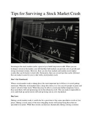 Tips for Surviving a Stock Market Crash
Investing in the stock market can be a great way to build long-term wealth. When you are
looking to invest in the market, you will find that bull markets can provide a lot of growth and
strong investment returns. However, there are also bear markets and random stock market
crashes that can be harder to deal with. Fortunately, there are several tips that can be followed
that can make it easier for you to deal with a stock market crash.
Don’t Get Emotional:
When a stock market crash is taking place, the most important tip to follow is to avoid getting
emotional. When the stock market takes a deep dive down, it is very easy for people to panic and
want to sell all of their stock. While they may be able to avoid some further temporary losses,
they most likely will end up missing out on the rebound as well. This can make it impossible to
ever catch back up and investors will end up losing out on a lot of potential.
Buy Low:
During a stock market crash, it could also be a great time to buy some speculative stocks at low
prices. During a crash, many of the most struggling stocks will end up being those that are
speculative in nature. While these stocks can increase dramatically during a strong economic
 