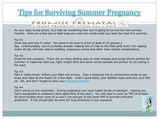Tips for Surviving Summer Pregnancy

   As your baby bump grows, you may be wondering how you're going to survive the hot summer
    months. Here are a few tips to help keep you cool and comfy while you beat the heat this summer.

    Tip #1
    Drink lots and lots of water. You want to be sure to drink at least 8-10 glasses a
    day. Unfortunately, you're probably already making lots of trips to the little girls room, but sipping
    water all day will help reduce swelling, pregnancy aches and other heat related complications.

    Tip #2
    Dress for the occasion. There are so many darling easy to wear dresses and prego shorts perfect for
    summer. A maternity tank top, light weight skirt and some comfy sandals are perfect for an outing in
    the heat.

    Tip #3
    Plan a "baby-moon" before your little one arrives. Take a weekend trip to somewhere cooler or get
    away and relax at the beach for a few days. Grab a good book, your bottled water and kick your feet
    up. Oh, and don't forget to pack your prenatal vitamins.

    Tip #4
    Don't skimp on the sunscreen. During pregnancy you have higher levels of estrogen , making you
    more susceptible to melasma (dark splotching of the skin). You will need to wear an SPF of at least
    50 since studies show most of us don't use enough of the lower SPF to provide sufficient
    protection. A hat should also be worn for long stretches of sun exposure.
 
