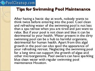 Tips for Swimming Pool Maintenance

After having a hectic day at work, nobody wants to
think twice before entering into the pool. Cool clean
and refreshing water of the swimming pool is not less
than a spa retreat when you are tired and just want to
relax. But if your pool is not clean and blue it can be
detrimental to your health. Water present in the dirty
swimming pool can be a hub to harmful organisms,
detrimental for human health. Apart from this algal
growth in the pool can also spoil the appearance of
your refreshing retreat. Neglecting the swimming pool
for a long time can support the growth of algae and
other microorganisms. Pool owners can have sparkling
blue clean water with regular swimming pool
maintenance Houston.
 