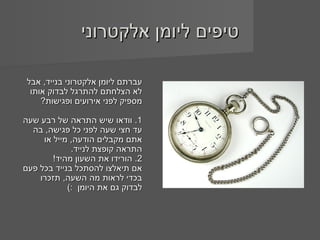 ‫טיפים ליומן אלקטרוני‬

 ‫עברתם ליומן אלקטרוני בנייד, אבל‬
  ‫לא הצלחתם להתרגל לבדוק אותו‬
     ‫מספיק לפני אירועים ופגישות?‬

‫1. וודאו שיש התראה של רבע שעה‬
  ‫עד חצי שעה לפני כל פגישה, בה‬
     ‫אתם מקבלים הודעה, מייל או‬
             ‫התראה קופצת לנייד.‬
        ‫2. הורידו את השעון מהיד!‬
‫אם תיאלצו להסתכל בנייד בכל פעם‬
    ‫בכדי לראות מה השעה, תזכרו‬
            ‫לבדוק גם את היומן :(‬
 