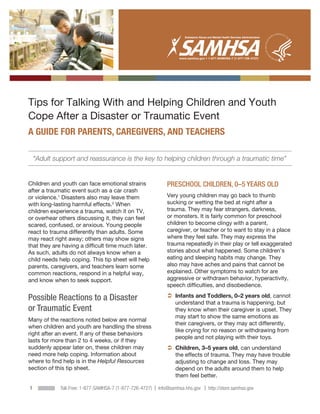 ∙




Tips for Talking With and Helping Children and Youth
Cope After a Disaster or Traumatic Event
A GUIDE FOR PARENTS, CAREGIVERS, AND TEACHERS

    “Adult support and reassurance is the key to helping children through a traumatic time”


Children and youth can face emotional strains                 PRESCHOOL CHILDREN, 0–5 YEARS OLD
after a traumatic event such as a car crash
or violence.1 Disasters also may leave them                   Very young children may go back to thumb
with long-lasting harmful effects.2 When                      sucking or wetting the bed at night after a
children experience a trauma, watch it on TV,                 trauma. They may fear strangers, darkness,
or overhear others discussing it, they can feel               or monsters. It is fairly common for preschool
scared, confused, or anxious. Young people                    children to become clingy with a parent,
react to trauma differently than adults. Some                 caregiver, or teacher or to want to stay in a place
may react right away; others may show signs                   where they feel safe. They may express the
that they are having a difficult time much later.             trauma repeatedly in their play or tell exaggerated
As such, adults do not always know when a                     stories about what happened. Some children’s
child needs help coping. This tip sheet will help             eating and sleeping habits may change. They
parents, caregivers, and teachers learn some                  also may have aches and pains that cannot be
common reactions, respond in a helpful way,                   explained. Other symptoms to watch for are
and know when to seek support.                                aggressive or withdrawn behavior, hyperactivity,
                                                              speech difficulties, and disobedience.

Possible Reactions to a Disaster                               nfants and Toddlers, 0–2 years old, cannot
                                                                I
                                                                understand that a trauma is happening, but
or Traumatic Event                                              they know when their caregiver is upset. They
                                                                may start to show the same emotions as
Many of the reactions noted below are normal
                                                                their caregivers, or they may act differently,
when children and youth are handling the stress
                                                                like crying for no reason or withdrawing from
right after an event. If any of these behaviors
                                                                people and not playing with their toys.
lasts for more than 2 to 4 weeks, or if they
suddenly appear later on, these children may                    hildren, 3–5 years old, can understand
                                                                C
need more help coping. Information about                        the effects of trauma. They may have trouble
where to find help is in the Helpful Resources                  adjusting to change and loss. They may
section of this tip sheet.                                      depend on the adults around them to help
                                                                them feel better.

1            Toll-Free: 1-877-SAMHSA-7 (1-877-726-4727) | Info@samhsa.hhs.gov | http://store.samhsa.gov
 