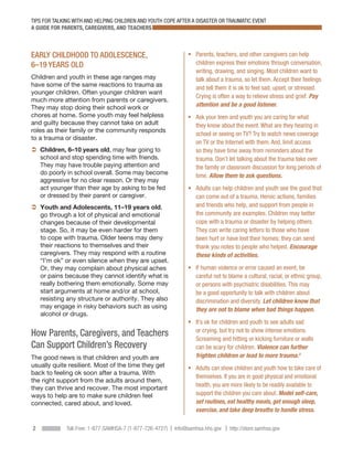 TIPS FOR TALKING WITH AND HELPING CHILDREN AND YOUTH COPE AFTER A DISASTER OR TRAUMATIC EVENT
A GUIDE FOR PARENTS, CAREGIVERS, AND TEACHERS



EARLY CHILDHOOD TO ADOLESCENCE,                                 ƒƒ  arents, teachers, and other caregivers can help
                                                                   P
6–19 YEARS OLD                                                     children express their emotions through conversation,
                                                                   writing, drawing, and singing. Most children want to
Children and youth in these age ranges may                         talk about a trauma, so let them. Accept their feelings
have some of the same reactions to trauma as                       and tell them it is ok to feel sad, upset, or stressed.
younger children. Often younger children want
                                                                   Crying is often a way to relieve stress and grief. Pay
much more attention from parents or caregivers.
They may stop doing their school work or                           attention and be a good listener.
chores at home. Some youth may feel helpless                    ƒƒ  sk your teen and youth you are caring for what
                                                                   A
and guilty because they cannot take on adult                       they know about the event. What are they hearing in
roles as their family or the community responds
                                                                   school or seeing on TV? Try to watch news coverage
to a trauma or disaster.
                                                                   on TV or the Internet with them. And, limit access
 Children, 6–10 years old, may fear going to                    so they have time away from reminders about the
    school and stop spending time with friends.                    trauma. Don’t let talking about the trauma take over
    They may have trouble paying attention and                     the family or classroom discussion for long periods of
    do poorly in school overall. Some may become                   time. Allow them to ask questions.
    aggressive for no clear reason. Or they may
    act younger than their age by asking to be fed              ƒƒ  dults can help children and youth see the good that
                                                                   A
    or dressed by their parent or caregiver.                       can come out of a trauma. Heroic actions, families
  outh and Adolescents, 11–19 years old,
  Y                                                                and friends who help, and support from people in
  go through a lot of physical and emotional                       the community are examples. Children may better
  changes because of their developmental                           cope with a trauma or disaster by helping others.
  stage. So, it may be even harder for them                        They can write caring letters to those who have
  to cope with trauma. Older teens may deny                        been hurt or have lost their homes; they can send
  their reactions to themselves and their                          thank you notes to people who helped. Encourage
  caregivers. They may respond with a routine                      these kinds of activities.
  “I’m ok” or even silence when they are upset.
  Or, they may complain about physical aches                    ƒƒ f human violence or error caused an event, be
                                                                   I
  or pains because they cannot identify what is                    careful not to blame a cultural, racial, or ethnic group,
  really bothering them emotionally. Some may                      or persons with psychiatric disabilities. This may
  start arguments at home and/or at school,                        be a good opportunity to talk with children about
  resisting any structure or authority. They also                  discrimination and diversity. Let children know that
  may engage in risky behaviors such as using
                                                                   they are not to blame when bad things happen.
  alcohol or drugs.
                                                                ƒƒ t’s ok for children and youth to see adults sad
                                                                   I
                                                                   or crying, but try not to show intense emotions.
How Parents, Caregivers, and Teachers                              Screaming and hitting or kicking furniture or walls
Can Support Children’s Recovery                                    can be scary for children. Violence can further
The good news is that children and youth are                       frighten children or lead to more trauma.3
usually quite resilient. Most of the time they get              ƒƒ  dults can show children and youth how to take care of
                                                                   A
back to feeling ok soon after a trauma. With
                                                                   themselves. If you are in good physical and emotional
the right support from the adults around them,
                                                                   health, you are more likely to be readily available to
they can thrive and recover. The most important
ways to help are to make sure children feel                        support the children you care about. Model self-care,
connected, cared about, and loved.                                 set routines, eat healthy meals, get enough sleep,
                                                                   exercise, and take deep breaths to handle stress.

2            Toll-Free: 1-877-SAMHSA-7 (1-877-726-4727) | Info@samhsa.hhs.gov | http://store.samhsa.gov
 