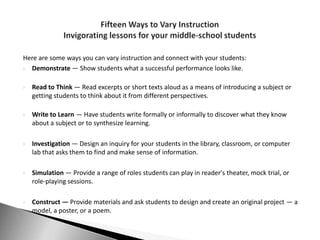 Here are some ways you can vary instruction and connect with your students:
 Demonstrate — Show students what a successful performance looks like.


   Read to Think — Read excerpts or short texts aloud as a means of introducing a subject or
    getting students to think about it from different perspectives.

   Write to Learn — Have students write formally or informally to discover what they know
    about a subject or to synthesize learning.

   Investigation — Design an inquiry for your students in the library, classroom, or computer
    lab that asks them to find and make sense of information.

   Simulation — Provide a range of roles students can play in reader's theater, mock trial, or
    role-playing sessions.

   Construct — Provide materials and ask students to design and create an original project — a
    model, a poster, or a poem.
 