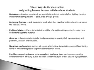    Discussion — Create a structured, purposeful discussion of material after dividing the class
    into different configurations — pairs, trios, or large groups.

   Reciprocal Teaching — Ask students to teach what they have learned to others in a group or
    the class as a whole.

   Problem-Solving — Place students in the middle of a problem they must solve using their
    understanding of the material.

   Generate — Require students to be thinkers who come up with their own questions and
    problems, answers and solutions.

   Use group configurations, such as lab teams, which allow students to assume different roles,
    some of which make greater cognitive demands than others.

   Provide a range of problems, texts, or projects to choose from, each one representing
    different levels of difficulty, but all based on the same subject or text you are trying to teach.
 