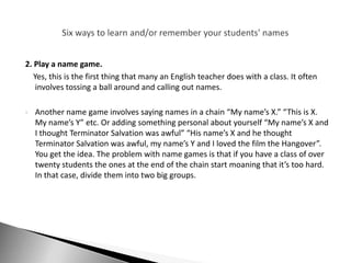 2. Play a name game.
   Yes, this is the first thing that many an English teacher does with a class. It often
    involves tossing a ball around and calling out names.

   Another name game involves saying names in a chain “My name’s X.” “This is X.
    My name’s Y” etc. Or adding something personal about yourself “My name’s X and
    I thought Terminator Salvation was awful” “His name’s X and he thought
    Terminator Salvation was awful, my name’s Y and I loved the film the Hangover”.
    You get the idea. The problem with name games is that if you have a class of over
    twenty students the ones at the end of the chain start moaning that it’s too hard.
    In that case, divide them into two big groups.
 