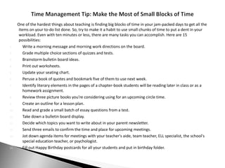 One of the hardest things about teaching is finding big blocks of time in your jam-packed days to get all the
       items on your to-do list done. So, try to make it a habit to use small chunks of time to put a dent in your
       workload. Even with ten minutes or less, there are many tasks you can accomplish. Here are 15
       possibilities:
1.        Write a morning message and morning work directions on the board.
2.        Grade multiple choice sections of quizzes and tests.
3.        Brainstorm bulletin board ideas.
4.        Print out worksheets.
5.        Update your seating chart.
6.        Peruse a book of quotes and bookmark five of them to use next week.
7.        Identify literary elements in the pages of a chapter-book students will be reading later in class or as a
          homework assignment.
8.        Review three picture books you're considering using for an upcoming circle time.
9.        Create an outline for a lesson plan.
10.       Read and grade a small batch of essay questions from a test.
11.       Take down a bulletin board display.
12.       Decide which topics you want to write about in your parent newsletter.
13.       Send three emails to confirm the time and place for upcoming meetings.
14.       Jot down agenda items for meetings with your teacher's aide, team teacher, ELL specialist, the school's
          special education teacher, or psychologist.
15.       Fill out Happy Birthday postcards for all your students and put in birthday folder.
 