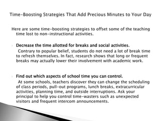 Here are some time-boosting strategies to offset some of the teaching
  time lost to non-instructional activities.

   Decrease the time allotted for breaks and social activities.
     Contrary to popular belief, students do not need a lot of break time
    to refresh themselves. In fact, research shows that long or frequent
    breaks may actually lower their involvement with academic work.


   Find out which aspects of school time you can control.
     At some schools, teachers discover they can change the scheduling
    of class periods, pull-out programs, lunch breaks, extracurricular
    activities, planning time, and outside interruptions. Ask your
    principal to help you control time-wasters such as unexpected
    visitors and frequent intercom announcements.
 