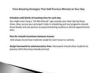    Schedule solid blocks of teaching time for each day.
    You might even hang a "Do Not Disturb" sign outside your door during those
    times. Also, secure your principal's help in scheduling pull-out programs around
    those blocks and ask parents to avoid scheduling medical or dental appointments
    then.

   Plan for smooth transitions between lessons
    And always try to have materials ready for each lesson or activity.

   Assign homework to extend practice time. Homework should allow students to
    practice skills they have already learned.
 