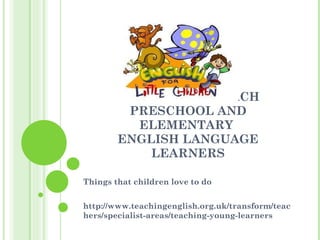 HOW TO BEST TEACH PRESCHOOL AND ELEMENTARY  ENGLISH LANGUAGE LEARNERS Things that children love to do http://www.teachingenglish.org.uk/transform/teachers/specialist-areas/teaching-young-learners  