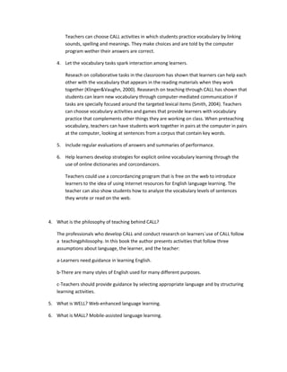 Teachers can choose CALL activities in which students practice vocabulary by linking
       sounds, spelling and meanings. They make choices and are told by the computer
       program wether their answers are correct.

   4. Let the vocabulary tasks spark interaction among learners.

       Reseach on collaborative tasks in the classroom has shown that learners can help each
       other with the vocabulary that appears in the reading materials when they work
       together (Klinger&Vaughn, 2000). Reasearch on teaching through CALL has shown that
       students can learn new vocabulary through computer-mediated communication if
       tasks are specially focused around the targeted lexical items (Smith, 2004). Teachers
       can choose vocabulary activities and games that provide learners with vocabulary
       practice that complements other things they are working on class. When preteaching
       vocabulary, teachers can have students work together in pairs at the computer in pairs
       at the computer, looking at sentences from a corpus that contain key words.

   5. Include regular evaluations of answers and summaries of performance.

   6. Help learners develop strategies for explicit online vocabulary learning through the
      use of online dictionaries and corcondancers.

       Teachers could use a concordancing program that is free on the web to introduce
       learners to the idea of using Internet resources for English language learning. The
       teacher can also show students how to analyze the vocabulary levels of sentences
       they wrote or read on the web.



4. What is the philosophy of teaching behind CALL?

   The professionals who develop CALL and conduct research on learners´use of CALL follow
   a teachingphilosophy. In this book the author presents activities that follow three
   assumptions about language, the learner, and the teacher:

   a-Learners need guidance in learning English.

   b-There are many styles of English used for many different purposes.

   c-Teachers should provide guidance by selecting appropriate language and by structuring
   learning activities.

5. What is WELL? Web-enhanced language learning.

6. What is MALL? Mobile-assisted language learning.
 