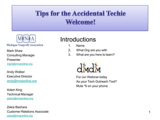 Tips for the Accidental Techie Welcome!  Mark Shaw Consulting Manager Presenter mark@mnaonline.org Andy Wolber Executive Director andy@mnaonline.org Adam King Technical Manager adam@mnaonline.org Zakia Beshara Customer Relations Associate zakia@mnaonline.org 1 Introductions 	Name 	What Org are you with 	What are you here to learn? 	For our Webinar today 	As your Tech Outreach Tool? 	Mute *6 on your phone 
