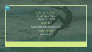WEBSITE
PHONE NUMBER
MAILING ADDRESS
https://www.mahinahawaii.com/
(808) 219-0635
59-645 Kawoa Place
Haleiwa, HI 96712
 