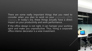 There are some really important things that you need to
consider when you plan to work on your corporate office
interiors. In today’s era, these things actually have a direct
impact on your productivity and work performance.
If the office design is not right, it can hamper your working
spirit and make you unproductive. Thus, hiring a corporate
office interior decorator is a wise investment.
 