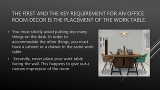 THE FIRST AND THE KEY REQUIREMENT FOR AN OFFICE
ROOM DÉCOR IS THE PLACEMENT OF THE WORK TABLE.
• You must strictly avoid putting too many
things on the desk. In order to
accommodate the other things, you must
have a cabinet or a drawer in the same work
table.
• Secondly, never place your work table
facing the wall. This happens to give out a
narrow impression of the room.
 
