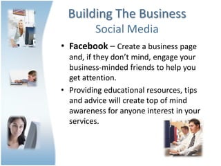Building The Business
         Social Media
• Facebook – Create a business page
  and, if they don’t mind, engage your
  business-minded friends to help you
  get attention.
• Providing educational resources, tips
  and advice will create top of mind
  awareness for anyone interest in your
  services.
 