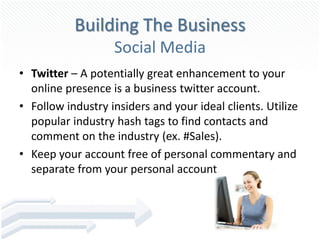Building The Business
                   Social Media
• Twitter – A potentially great enhancement to your
  online presence is a business twitter account.
• Follow industry insiders and your ideal clients. Utilize
  popular industry hash tags to find contacts and
  comment on the industry (ex. #Sales).
• Keep your account free of personal commentary and
  separate from your personal account.
 
